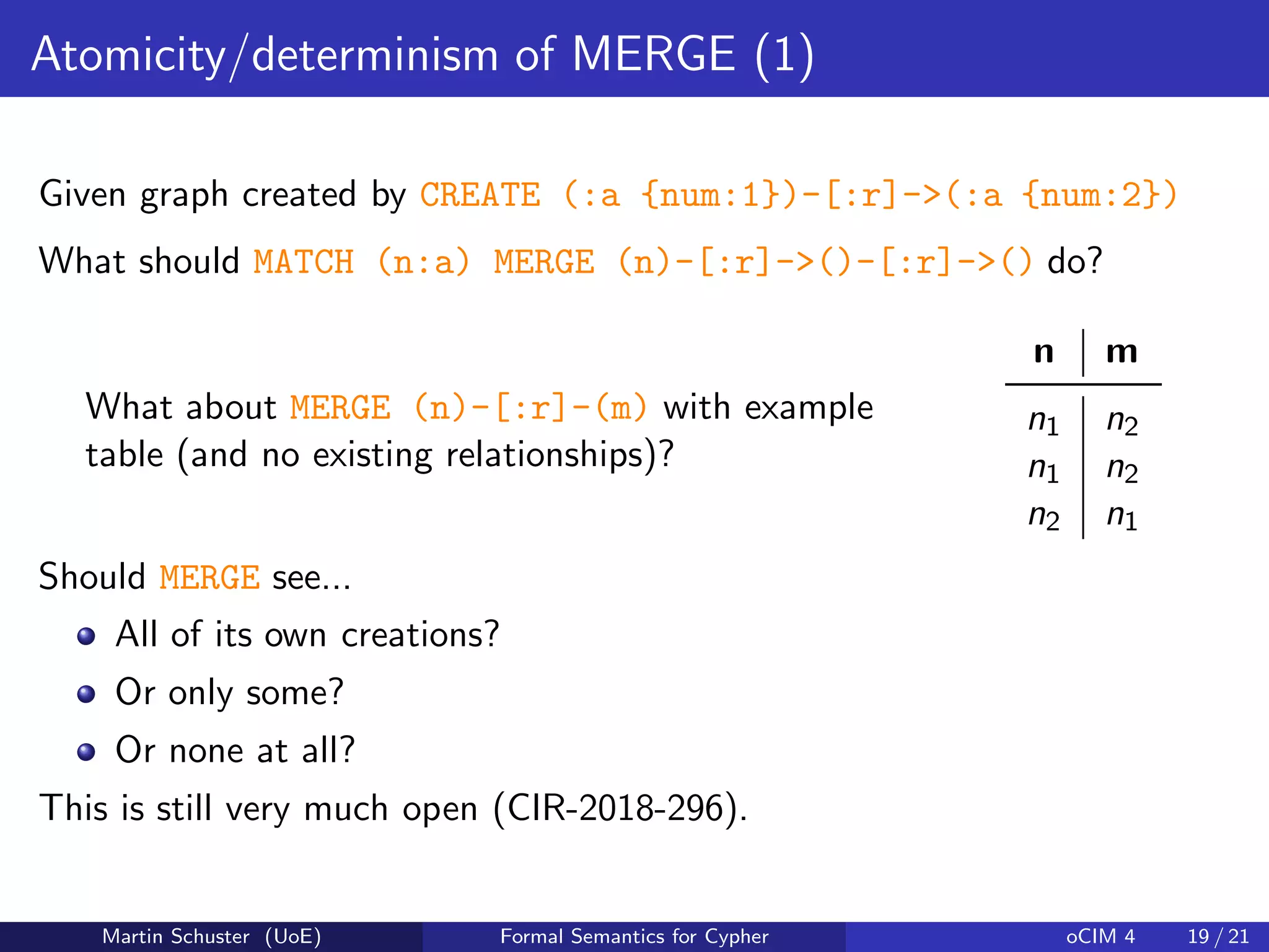 Atomicity/determinism of MERGE (1)
Given graph created by CREATE (:a {num:1})-[:r]->(:a {num:2})
What should MATCH (n:a) MERGE (n)-[:r]->()-[:r]->() do?
What about MERGE (n)-[:r]-(m) with example
table (and no existing relationships)?
n m
n1 n2
n1 n2
n2 n1
Should MERGE see...
All of its own creations?
Or only some?
Or none at all?
This is still very much open (CIR-2018-296).
Martin Schuster (UoE) Formal Semantics for Cypher oCIM 4 19 / 21
 