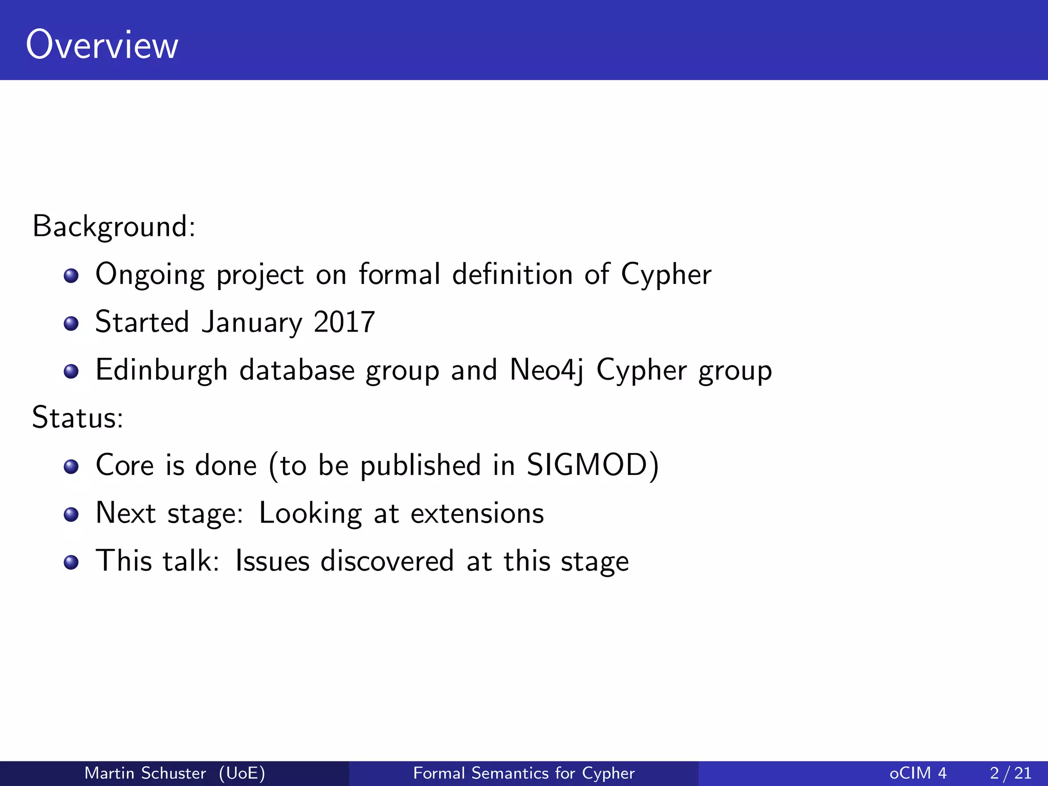 Overview
Background:
Ongoing project on formal deﬁnition of Cypher
Started January 2017
Edinburgh database group and Neo4j Cypher group
Status:
Core is done (to be published in SIGMOD)
Next stage: Looking at extensions
This talk: Issues discovered at this stage
Martin Schuster (UoE) Formal Semantics for Cypher oCIM 4 2 / 21
 