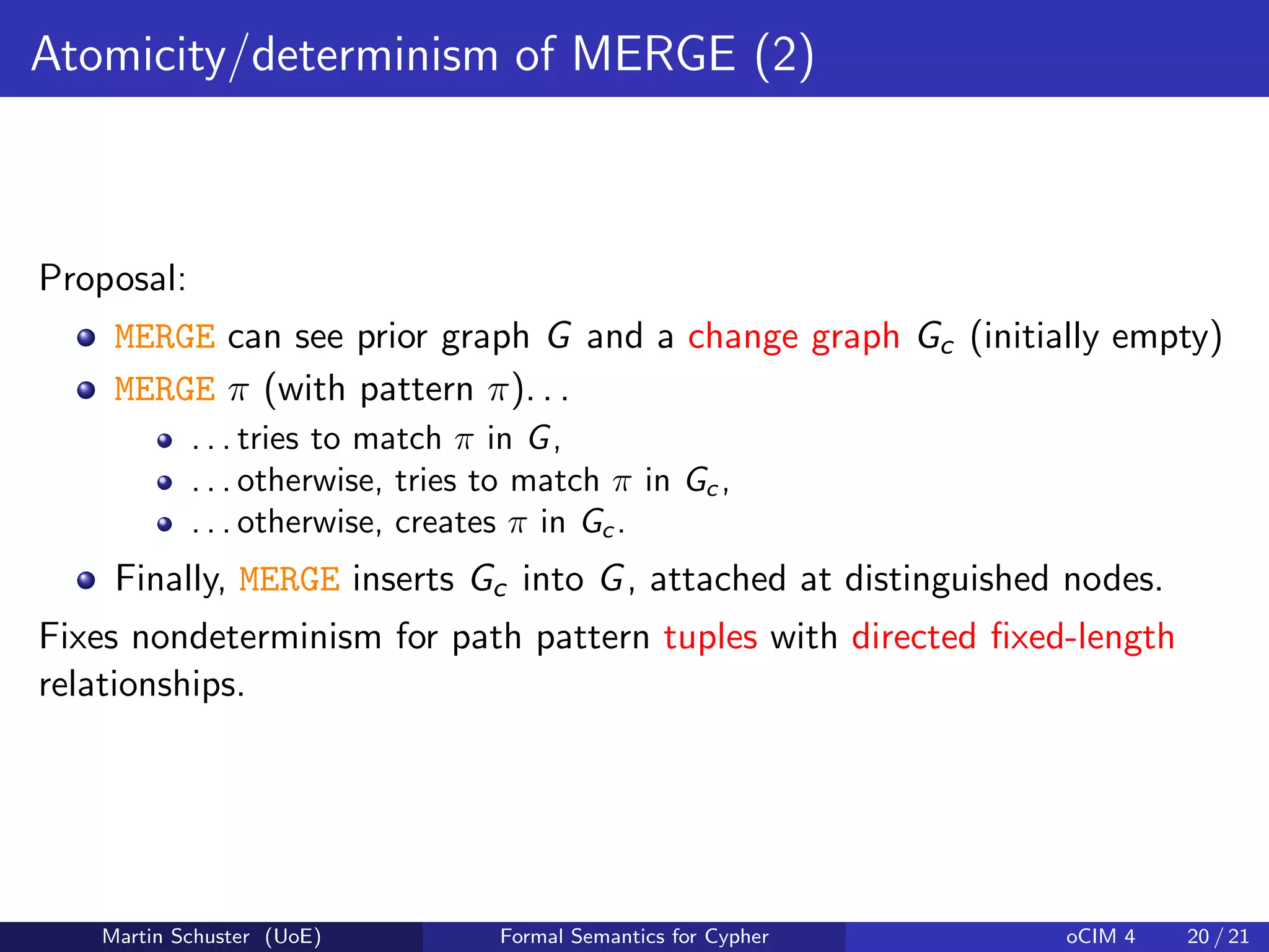 Atomicity/determinism of MERGE (2)
Proposal:
MERGE can see prior graph G and a change graph Gc (initially empty)
MERGE π (with pattern π). . .
. . . tries to match π in G,
. . . otherwise, tries to match π in Gc ,
. . . otherwise, creates π in Gc.
Finally, MERGE inserts Gc into G, attached at distinguished nodes.
Fixes nondeterminism for path pattern tuples with directed ﬁxed-length
relationships.
Martin Schuster (UoE) Formal Semantics for Cypher oCIM 4 20 / 21
 