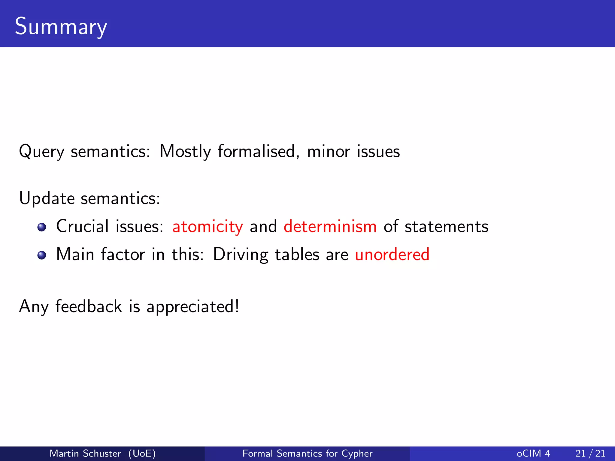 Summary
Query semantics: Mostly formalised, minor issues
Update semantics:
Crucial issues: atomicity and determinism of statements
Main factor in this: Driving tables are unordered
Any feedback is appreciated!
Martin Schuster (UoE) Formal Semantics for Cypher oCIM 4 21 / 21
 