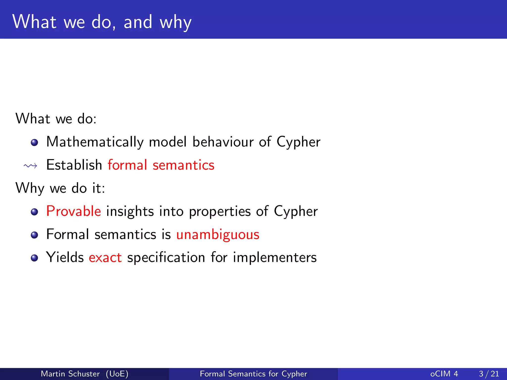 What we do, and why
What we do:
Mathematically model behaviour of Cypher
Establish formal semantics
Why we do it:
Provable insights into properties of Cypher
Formal semantics is unambiguous
Yields exact speciﬁcation for implementers
Martin Schuster (UoE) Formal Semantics for Cypher oCIM 4 3 / 21
 