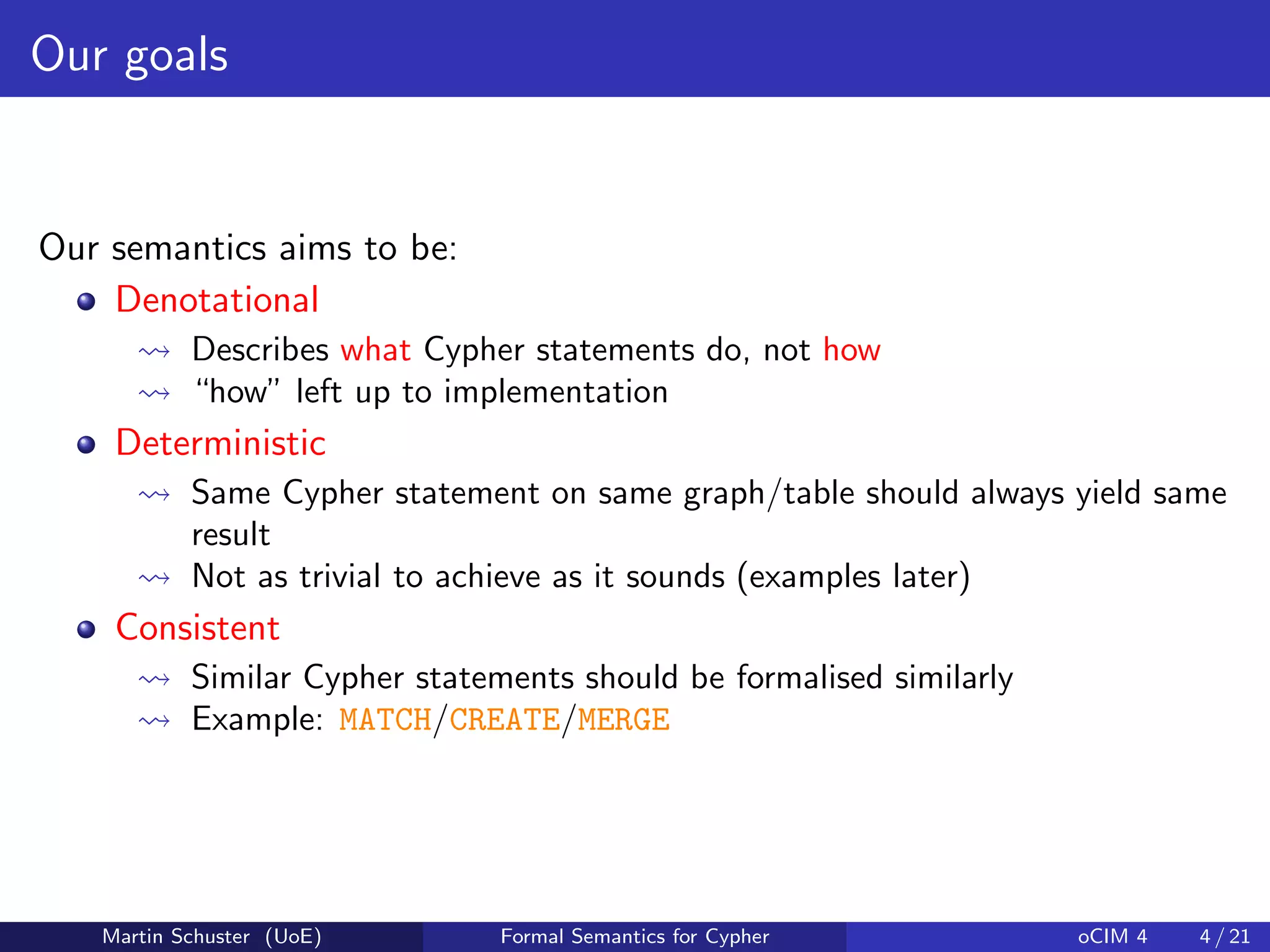 Our goals
Our semantics aims to be:
Denotational
Describes what Cypher statements do, not how
“how” left up to implementation
Deterministic
Same Cypher statement on same graph/table should always yield same
result
Not as trivial to achieve as it sounds (examples later)
Consistent
Similar Cypher statements should be formalised similarly
Example: MATCH/CREATE/MERGE
Martin Schuster (UoE) Formal Semantics for Cypher oCIM 4 4 / 21
 