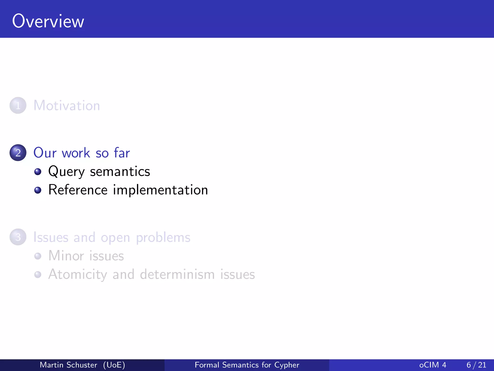 Overview
1 Motivation
2 Our work so far
Query semantics
Reference implementation
3 Issues and open problems
Minor issues
Atomicity and determinism issues
Martin Schuster (UoE) Formal Semantics for Cypher oCIM 4 6 / 21
 