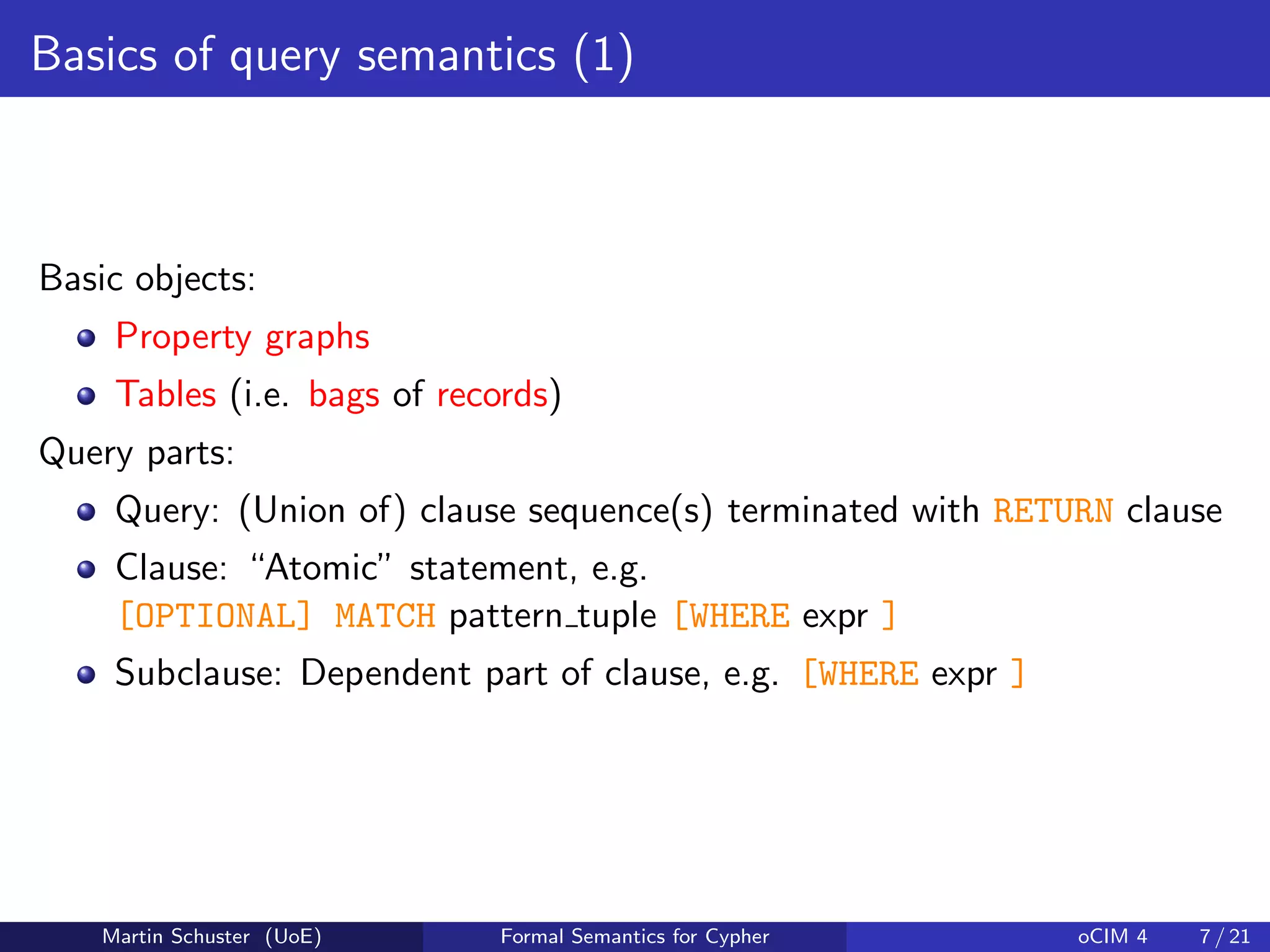 Basics of query semantics (1)
Basic objects:
Property graphs
Tables (i.e. bags of records)
Query parts:
Query: (Union of) clause sequence(s) terminated with RETURN clause
Clause: “Atomic” statement, e.g.
[OPTIONAL] MATCH pattern tuple [WHERE expr ]
Subclause: Dependent part of clause, e.g. [WHERE expr ]
Martin Schuster (UoE) Formal Semantics for Cypher oCIM 4 7 / 21
 