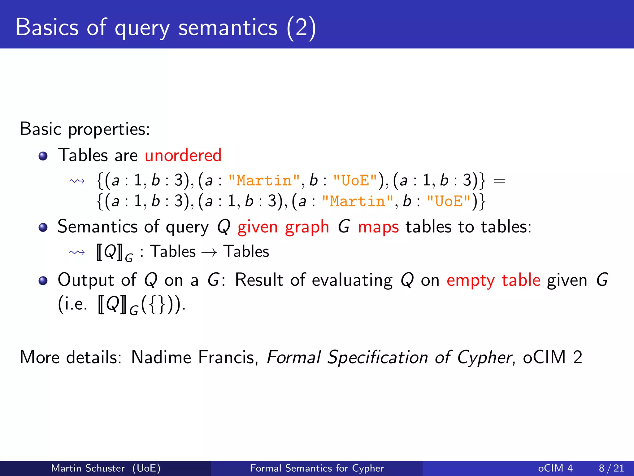 Basics of query semantics (2)
Basic properties:
Tables are unordered
{(a : 1, b : 3), (a : "Martin", b : "UoE"), (a : 1, b : 3)} =
{(a : 1, b : 3), (a : 1, b : 3), (a : "Martin", b : "UoE")}
Semantics of query Q given graph G maps tables to tables:
[[Q]]G : Tables → Tables
Output of Q on a G: Result of evaluating Q on empty table given G
(i.e. [[Q]]G ({})).
More details: Nadime Francis, Formal Speciﬁcation of Cypher, oCIM 2
Martin Schuster (UoE) Formal Semantics for Cypher oCIM 4 8 / 21
 
