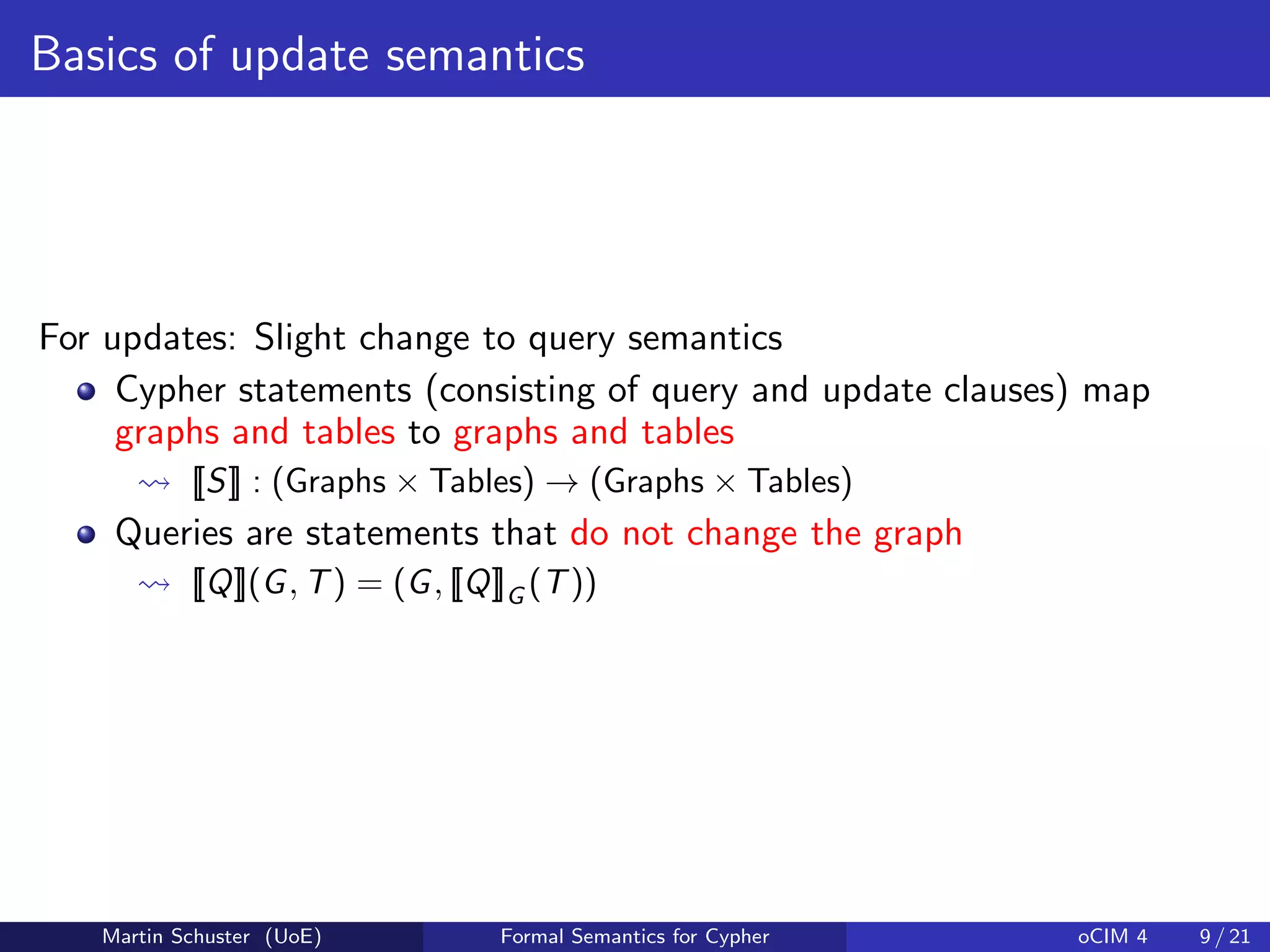 Basics of update semantics
For updates: Slight change to query semantics
Cypher statements (consisting of query and update clauses) map
graphs and tables to graphs and tables
[[S]] : (Graphs × Tables) → (Graphs × Tables)
Queries are statements that do not change the graph
[[Q]](G, T) = (G, [[Q]]G (T))
Martin Schuster (UoE) Formal Semantics for Cypher oCIM 4 9 / 21
 