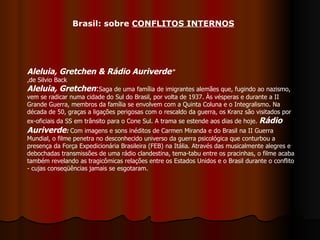 Aleluia, Gretchen & Rádio Auriverde "  ,de Silvio Back Aleluia, Gretchen : Saga de uma família de imigrantes alemães que, fugindo ao nazismo, vem se radicar numa cidade do Sul do Brasil, por volta de 1937. Às vésperas e durante a II Grande Guerra, membros da família se envolvem com a Quinta Coluna e o Integralismo. Na década de 50, graças a ligações perigosas com o rescaldo da guerra, os Kranz são visitados por ex-oficiais da SS em trânsito para o Cone Sul. A trama se estende aos dias de hoje.  Rádio Auriverde :  Com imagens e sons inéditos de Carmen Miranda e do Brasil na II Guerra Mundial, o filme penetra no desconhecido universo da guerra psicológica que conturbou a presença da Força Expedicionária Brasileira (FEB) na Itália. Através das musicalmente alegres e debochadas transmissões de uma rádio clandestina, tema-tabu entre os pracinhas, o filme acaba também revelando as tragicômicas relações entre os Estados Unidos e o Brasil durante o conflito - cujas conseqüências jamais se esgotaram.  Brasil: sobre  CONFLITOS INTERNOS 