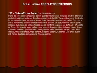 “ 35 - O Assalto ao Poder ”  de Eduardo Escorel O ano de 1935 estava chegando ao fim quando três levantes militares, em três diferentes capitais brasileiras, tentaram derrubar o governo de Getúlio Vargas. O governo de Getúlio foi implacável com os insurretos. Vários deles foram brutalmente torturados. Em poucos dias o movimento foi inteiramente dominado e esse foi um dos primeiros passos para a escalada autoritária de Getúlio Vargas que se manteria no poder até 1945.  35 - O Assalto ao Poder , documenta todos os lances da insurreição comunista e todas as etapas de um complexo processo que teve como protagonistas, além de Getúlio Vargas, Luiz Carlos Prestes, Octávio Brandão, Olga Benário, Gregório Bezerra, Giocondo Dias entre outros anti-heróis da utopia comunista na América Latina. Brasil: sobre  CONFLITOS INTERNOS 