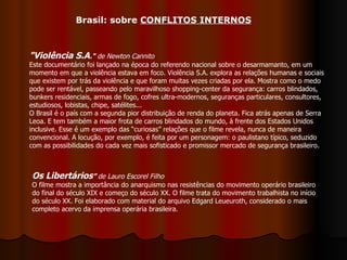 "Violência S.A ."  de Newton Cannito   Este documentário foi lançado na época do referendo nacional sobre o desarmamanto, em um momento em que a violência estava em foco. Violência S.A. explora as relações humanas e sociais que existem por trás da violência e que foram muitas vezes criadas por ela. Mostra como o medo pode ser rentável, passeando pelo maravilhoso shopping-center da segurança: carros blindados, bunkers residenciais, armas de fogo, cofres ultra-modernos, seguranças particulares, consultores, estudiosos, lobistas, chipe, satélites... O Brasil é o país com a segunda pior distribuição de renda do planeta. Fica atrás apenas de Serra Leoa. E tem também a maior frota de carros blindados do mundo, à frente dos Estados Unidos inclusive. Esse é um exemplo das “curiosas” relações que o filme revela, nunca de maneira convencional. A locução, por exemplo, é feita por um personagem: o paulistano típico, seduzido com as possibilidades do cada vez mais sofisticado e promissor mercado de segurança brasileiro.  Brasil: sobre  CONFLITOS INTERNOS Os Libertários ”  de Lauro Escorel Filho O filme mostra a importância do anarquismo nas resistências do movimento operário brasileiro do final do século XIX e começo do século XX. O filme trata do movimento trabalhista no início do século XX. Foi elaborado com material do arquivo Edgard Leueuroth, considerado o mais completo acervo da imprensa operária brasileira. 