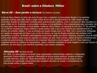 “ Barra 68 – Sem perder a ternura ”  de Vladimir Carvalho A luta de Darcy Ribeiro no início dos anos 60 para criar e implantar a Universidade Brasília. E as repetidas agressões sofridas pela UNB, desde o golpe militar de 64 até os acontecimentos de 1968. Desde os seus primórdios, Brasília foi fortemente marcada pelos acontecimentos políticos, como a renúncia de Jânio Quadros e o golpe militar de 64. Envolvida, a comunidade conheceu a intranqüilidade e ficou estigmatizada pela repressão. Um dos seus bens mais preciosos, a Universidade, criada por Darcy Ribeiro, foi agredida em 64, 68 e 77. Na primeira vez a UnB foi ocupada por tropas militares e quase perdeu todo o seu corpo docente que voluntariamente se demitiu em protesto célebre. A crise se arrastou por quatro longos anos e em l968, com o movimento deflagrado em reação ao assassinato de Edson Luís, no Rio de Janeiro, as ruas de Brasília assistiram aos embates entre estudantes e a polícia. As famílias sobressaltadas procuravam alento nos ofícios religiosos, enquanto cerca de 5OO jovens eram detidos numa praça de esportes no campus da UnB. Tudo culmina, depois de lances dramáticos com a prisão de parlamentares, o fechamento do Congresso Nacional e a promulgação do AI-5. Essa trajetória é resgatada através da urdidura de depoimentos, casos e histórias mesclados às raras imagens e sons que ficaram e perfazem, de uma época, uma memória imperfeita, mas sempre verdadeira. Brasil: sobre a Ditadura  Militar Hércules 56 "   de Silvio Da-Rin   Em 1969, em plena ditadura no Brasil, duas organizações revolucionárias raptaram o embaixador americano Charles Elbrick e exigiram a libertação de quinze presos políticos, levados ao México no avião Hércules, prefixo 56. Neste documentário, os nove remanescentes do grupo e cinco membros da organização responsáveis pelo seqüestro discutem as causas e conseqüências da luta armada contra o regime militar. 