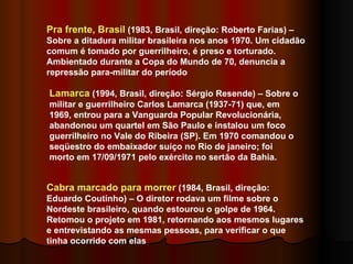Pra frente, Brasil  (1983, Brasil, direção: Roberto Farias) – Sobre a ditadura militar brasileira nos anos 1970. Um cidadão comum é tomado por guerrilheiro, é preso e torturado. Ambientado durante a Copa do Mundo de 70, denuncia a repressão para-militar do período Lamarca  (1994, Brasil, direção: Sérgio Resende) – Sobre o militar e guerrilheiro Carlos Lamarca (1937-71) que, em 1969, entrou para a Vanguarda Popular Revolucionária, abandonou um quartel em São Paulo e instalou um foco guerrilheiro no Vale do Ribeira (SP). Em 1970 comandou o seqüestro do embaixador suíço no Rio de janeiro; foi morto em 17/09/1971 pelo exército no sertão da Bahia.  Cabra marcado para morrer  (1984, Brasil, direção: Eduardo Coutinho) – O diretor rodava um filme sobre o Nordeste brasileiro, quando estourou o golpe de 1964. Retomou o projeto em 1981, retornando aos mesmos lugares e entrevistando as mesmas pessoas, para verificar o que tinha ocorrido com elas 