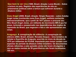 Que bom te ver viva  (1989, Brasil, direção: Lúcia Murat) – Sobre a tortura no país. Registro das experiências de oito ex-prisioneiras políticas sobre a tortura que sofreram durante a ditadura militar. Zuzu Angel  (2006, Brasil, direção: Sérgio Rezende) – sobre Zuleika Angel Jones (conhecida como Zuzu Angel), estilista conhecida internacionalmente, que a partir de 1971 passou a procurar seu filho Stuart Angel Jones, um militante do movimento MR-8 que foi preso, torturado e assassinado nas dependências dos órgãos de repressão do Brasil, que negavam o fato e não apresentaram seu corpo. Araguaya   A conspiração do silêncio – A conspiração do silêncio (2004, Brasil, direção: Ronaldo Duque) – Uma tentativa de retratar a Guerrilha do Araguaia, ocorrida no início da década de 1970 por militantes do PCdoB. Importante para tomar contato com aspectos do período da ditadura militar brasileira. Os documentos oficiais referentes a este episódio ainda não foram divulgados e nem os restos mortais de 59 guerrilheiros não foram localizados. 105 min.  
