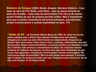 Batismo de Sangue  (2005, Brasil, direção: Helvécio Ratton) – Com base na obra de Frei Betto, este filme – que se passa durante os anos de chumbo – trata mais do dominicano Frei Tito (e de outros quatro frades) do que do próprio período militar. Mas é importante para que se tenha consciência da tortura (choques, pau-de-arara, prisão incomunicável e outras) implantada no país. 110 “ Golpe de 64 ”  - de Fernando Morais  Março de 1964. Os olhos do mundo estão voltados para o Brasil. Num planeta dividido entre dois blocos antagônicos é cada vez mais difícil manter-se independente. Esquerda ou direita? Que rumo tomar? Uma coisa é certa: a solução, infelizmente, não será democrática. Neste cenário fervilhante, o processo político se radicaliza a cada dia. O fatídico mês avança e a temperatura se eleva. Os comícios reúnem centenas de milhares de pessoas, os discursos são mais inflamados do que nunca. Nos gabinetes, conspira-se. haverá golpe? Haverá contra-golpe? Os americanos estão de prontidão? Não há mais tempo para planejar. É preciso agir. E rápido. Os tanques já estão nas ruas. Prepare-se para reviver um dia de cão e de chumbo: 31 de março de 64.  