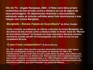 Marighella - Retrato Falado do Guerrilheiro "  de Silvio Tendler Conta a história, as polêmicas, as vitórias e derrotas de Carlos Marighella, um dos líderes da luta armada contra a ditadura militar no Brasil. Autor do "Manual do Guerrilheiro Urbano" foi fundador da Ação Libertadora Nacional, primeiro movimento armado pós-64. Foi homenageado com o filme no ano em que completaria 90 anos.  " O que é isso companheiro ?"  de Bruno Barreto Em 1964, um golpe militar derruba o governo democrático brasileiro e, após alguns anos de manifestações políticas, é promulgado em dezembro de 1968 o Ato Constitucional nº 5, que nada mais era que o golpe dentro do golpe, pois acabava com a liberdade de imprensa e os direitos civis. Neste período vários estudantes abraçam a luta armada, entrando na clandestinidade, e em 1969 militantes do MR-8 elaboram um plano para seqüestrar o embaixador dos Estados Unidos (Alan Arkin) para trocá-lo por prisioneiros políticos, que eram torturados nos porões da ditadura. Ato de Fé  – Angelo Rampazzo, 2004 - O filme narra fatos já bem conhecidos da luta armada contra a ditadura na voz de alguns de seus personagens. Os depoimentos dominam o documentário, sobretudo sobre as torturas sofiridas pelos freis dominicanos e sua relação com Carlos Marighela.  