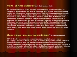 Vlado - 30 Anos Depois”de  João Batista de Andrade No dia 25 de outubro de 1975 o jornalista Vladimir Herzog acorda de manhã e se despede da mulher Clarice: ele deve se apresentar ao DOI-CODI, órgão da repressão política do regime militar, para um depoimento. Vlado nem imaginava que nunca mais voltaria para casa. Naquele fatídico dia ele seria morto. Segundo fonte oficial, teria se suicidado na prisão. Neste documentário o diretor João Batista de Andrade ouve depoimentos de amigos, familiares, colegas que viveram com Vlado a história, a amplitude das perseguições dos anos de chumbo, a trajetória do jornalista, desde sua infância até sua posse como Diretor de Jornalismo da TV Cultura de São Paulo e a perseguição a ele iniciada naquele momento. Com depoimentos de Clarice Herzog, José Mindlin, Ruy Ohtake, Dom Paulo Evaristo Arns, Henry Sobel, Fernando Morais, Paulo Markun, João Bosco, Aldir Blanc, Alberto Dines, Diléia Frate, Mino Carta, Rose Nogueira. O ano em que meus pais saíram de férias "  de Cao Hamburguer 1970. O Brasil e o mundo parecem estar de cabeça para baixo, mas a maior preocupação na vida de Mauro, um garoto de 12 anos, tem pouco a ver com a ditadura militar que impera no país: seu maior sonho é ver o Brasil tricampeão mundial de futebol. De repente, ele é separado dos pais e obrigado a se adaptar a uma "estranha" e divertida comunidade - o Bom Retiro, bairro de São Paulo, que abriga judeus e italianos entre outras culturas. Uma história emocionante de superação e solidariedade.  