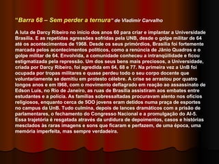 “ Barra 68 – Sem perder a ternura ” de Vladimir Carvalho A luta de Darcy Ribeiro no início dos anos 60 para criar e implantar a Universidade Brasília. E as repetidas agressões sofridas pela UNB, desde o golpe militar de 64 até os acontecimentos de 1968. Desde os seus primórdios, Brasília foi fortemente marcada pelos acontecimentos políticos, como a renúncia de Jânio Quadros e o golpe militar de 64. Envolvida, a comunidade conheceu a intranqüilidade e ficou estigmatizada pela repressão. Um dos seus bens mais preciosos, a Universidade, criada por Darcy Ribeiro, foi agredida em 64, 68 e 77. Na primeira vez a UnB foi ocupada por tropas militares e quase perdeu todo o seu corpo docente que voluntariamente se demitiu em protesto célebre. A crise se arrastou por quatro longos anos e em l968, com o movimento deflagrado em reação ao assassinato de Edson Luís, no Rio de Janeiro, as ruas de Brasília assistiram aos embates entre estudantes e a polícia. As famílias sobressaltadas procuravam alento nos ofícios religiosos, enquanto cerca de 5OO jovens eram detidos numa praça de esportes no campus da UnB. Tudo culmina, depois de lances dramáticos com a prisão de parlamentares, o fechamento do Congresso Nacional e a promulgação do AI-5. Essa trajetória é resgatada através da urdidura de depoimentos, casos e histórias mesclados às raras imagens e sons que ficaram e perfazem, de uma época, uma memória imperfeita, mas sempre verdadeira. 