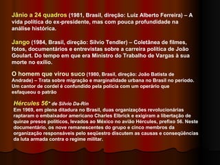 Hércules 56 "   de Silvio Da-Rin   Em 1969, em plena ditadura no Brasil, duas organizações revolucionárias raptaram o embaixador americano Charles Elbrick e exigiram a libertação de quinze presos políticos, levados ao México no avião Hércules, prefixo 56. Neste documentário, os nove remanescentes do grupo e cinco membros da organização responsáveis pelo seqüestro discutem as causas e conseqüências da luta armada contra o regime militar. O homem que virou suco  (1980, Brasil, direção: João Batista de Andrade) – Trata sobre migração e marginalidade urbana no Brasil no período. Um cantor de cordel é confundido pela polícia com um operário que esfaqueou o patrão Jânio a 24 quadros  (1981, Brasil, direção: Luiz Alberto Ferreira) – A vida política do ex-presidente, mas com pouca profundidade na análise histórica.  Jango  (1984, Brasil, direção: Sílvio Tendler) – Coletânea de filmes, fotos, documentários e entrevistas sobre a carreira política de João Goulart. Do tempo em que era Ministro do Trabalho de Vargas à sua morte no exílio.  