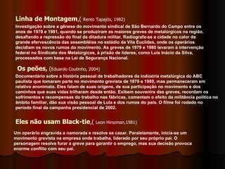 Linha de Montagem ,(  Rento Tapajós, 1982) Os peões ,  ( Eduardo Coutinho, 2004) Eles não usam Black-tie ,(  Leon Hirszman,1981) Investigação sobre a gênese do movimento sindical de São Bernardo do Campo entre os anos de 1978 e 1981, quando se produziram as maiores greves de metalúrgicos na região, desafiando a repressão do final da ditadura militar. Radiografa-se a cidade no calor da grande efervescência das assembléias no estádio da Vila Euclides, onde os operários decidiam os novos rumos do movimento. As greves de 1979 e 1980 levaram à intervenção federal no Sindicato dos Metalúrgicos, à prisão de líderes, como Luís Inácio da Silva, processados com base na Lei de Segurança Nacional. Documentário sobre a história pessoal de trabalhadores da indústria metalúrgica do ABC paulista que tomaram parte no movimento grevista de 1979 e 1980, mas permaneceram em relativo anonimato. Eles falam de suas origens, de sua participação no movimento e dos caminhos que suas vidas trilharam desde então. Exibem souvenirs das greves, recordam os sofrimentos e recompensas do trabalho nas fábricas, comentam o efeito da militância política no âmbito familiar, dão sua visão pessoal de Lula e dos rumos do país. O filme foi rodado no período final da campanha presidencial de 2002. Um operário engravida a namorada e resolve se casar. Paralelamente, inicia-se um movimento grevista na empresa onde trabalha, liderado por seu próprio pai. O personagem resolve furar a greve para garantir o emprego, mas sua decisão provoca enorme conflito com seu pai. 