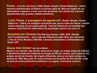Pixote  – A lei do mais fraco  (1980, Brasil, direção: Hector Babenco) – Sobre menores abandonados no Brasil no período após 64. Menores fogem de um reformatório e passam a viver com uma prostituta. Um retrato dos menores abandonados das grandes cidades brasileiras Lúcio Flávio, o passageiro da agonia  (1977, Brasil, direção: Hector Babenco) – Sobre um marginal  consciente  que, pouco antes de morrer, revelou certos aspectos da corrupção policial. Trata da história de um  bandido  que exerceu certo fascínio sobre faixas da população carioca nos anos 70.  Amazônia em Chamas  ( The Burning Season ; 1994, EUA, direção: John Frankenheimer) – Uma visão de Hollywood sobre fatos que marcaram a vida de Chico Mendes (1944-88), o famoso sindicalista e ambientalista de Xapuri (AC Quase dois irmãos ” de Lúcia Murat Miguel é um senador que decide reencontrar Jorge, um antigo amigo de infância e atualmente poderoso traficante de drogas do Rio de Janeiro, para negociar um projeto social nas favelas. De origens diferentes, eles se tornaram amigos na década de 1950. Nos anos 70, reencontraram-se na prisão de Ilha Grande, onde os brancos eram prisioneiros políticos e os negros, criminosos comuns. 