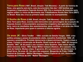 Terra para Rose  (1987, Brasil, direção: Tetê Morares) – A partir da história de Rose, uma gaúcha sem-terra, este documentário fala das 1.500 famílias que ocuparam a improdutiva Fazenda Annoni (RS). Era o momento de transição após regime militar e o início do Movimento dos Trabalhadores Rurais Sem Terra (MST) no Brasil. Rose deu à luz ao primeiro bebê nascido no acampamento. O Sonho de Rose  (2.000, Brasil, direção: Tetê Morares) – Dez anos após o filme  Terra para Rose , ocorreu este reencontro com personagens da ocupação da Fazenda Annoni. O documentário acompanha a trajetória dos agricultores sem-terra, narra os resultados dos assentamentos, seus conflitos e vai atrás dos filhos de Rose. Importante para quem é contrário à reforma agrária.  Os anos JK  –  Silvio Tendler  - 1954: suicídio de Getúlio Vargas. 1955: crise política ameaça a posse do presidente eleito, Juscelino Kubitschek. 1956: JK assume a presidência. Promete democracia e desenvolvimento. Supera crises e crises. Começa a construção de Brasília. Brasil muda de tom. 1960: JK inaugura Brasília. 1961: JK dá posse a seu sucesso Jânio Quadros. Sete meses depois Jânio renuncia. Crise. 1964: Golpe Militar instaura ditadura. JK é cassado. Dez anos de história. Muitas crises. O governo JK é um exercício de democracia. O Brasil ferve. Os anos JK. Ver para não esquecer. Margarida de Prata, CNBB Festival de Gramado - Melhor Montagem, Prêmio Especial do Júri, Associação Paulista de Críticos de Arte - Melhor Montagem  