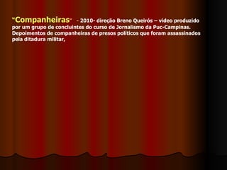 “ Companheiras ”  -  2010- direção Breno Queirós – video produzido por um grupo de concluintes do curso de Jornalismo da Puc-Campinas. Depoimentos de companheiras de presos políticos que foram assassinados pela ditadura militar, 