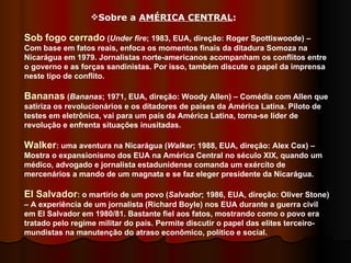 Sobre a  AMÉRICA CENTRAL :  Sob fogo cerrado  ( Under fire ; 1983, EUA, direção: Roger Spottiswoode) – Com base em fatos reais, enfoca os momentos finais da ditadura Somoza na Nicarágua em 1979. Jornalistas norte-americanos acompanham os conflitos entre o governo e as forças sandinistas. Por isso, também discute o papel da imprensa neste tipo de conflito. Bananas  ( Bananas ; 1971, EUA, direção: Woody Allen) – Comédia com Allen que satiriza os revolucionários e os ditadores de países da América Latina. Piloto de testes em eletrônica, vai para um país da América Latina, torna-se líder de revolução e enfrenta situações inusitadas.  Walker : uma aventura na Nicarágua ( Walker ; 1988, EUA, direção: Alex Cox) – Mostra o expansionismo dos EUA na América Central no século XIX, quando um médico, advogado e jornalista estadunidense comanda um exército de mercenários a mando de um magnata e se faz eleger presidente da Nicarágua.  El Salvador : o martírio de um povo ( Salvador ; 1986, EUA, direção: Oliver Stone) – A experiência de um jornalista (Richard Boyle) nos EUA durante a guerra civil em El Salvador em 1980/81. Bastante fiel aos fatos, mostrando como o povo era tratado pelo regime militar do país. Permite discutir o papel das elites terceiro-mundistas na manutenção do atraso econômico, político e social.  