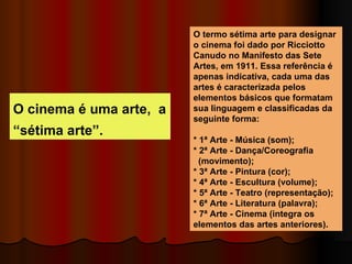 O cinema é uma arte,  a “sétima arte”. O termo sétima arte para designar o cinema foi dado por Ricciotto Canudo no Manifesto das Sete Artes, em 1911. Essa referência é apenas indicativa, cada uma das artes é caracterizada pelos elementos básicos que formatam sua linguagem e classificadas da seguinte forma: * 1ª Arte - Música (som); * 2ª Arte - Dança/Coreografia  (movimento); * 3ª Arte - Pintura (cor); * 4ª Arte - Escultura (volume); * 5ª Arte - Teatro (representação); * 6ª Arte - Literatura (palavra); * 7ª Arte - Cinema (integra os elementos das artes anteriores). 