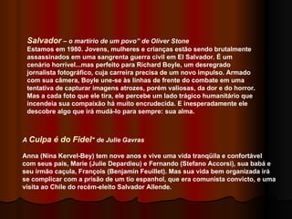 A  Culpa é do Fidel " de Julie Gavras Anna (Nina Kervel-Bey) tem nove anos e vive uma vida tranqüila e confortável com seus pais, Marie (Julie Depardieu) e Fernando (Stefano Accorsi), sua babá e seu irmão caçula, François (Benjamin Feuillet). Mas sua vida bem organizada irá se complicar com a prisão de um tio espanhol, que era comunista convicto, e uma visita ao Chile do recém-eleito Salvador Allende.  Salvador  – o martírio de um povo” de Oliver Stone Estamos em 1980. Jovens, mulheres e crianças estão sendo brutalmente assassinados em uma sangrenta guerra civil em El Salvador. É um cenário horrível...mas perfeito para Richard Boyle, um desregrado jornalista fotográfico, cuja carreira precisa de um novo impulso. Armado com sua câmera, Boyle une-se às linhas de frente do combate em uma tentativa de capturar imagens atrozes, porém valiosas, da dor e do horror. Mas a cada foto que ele tira, ele percebe um lado trágico humanitário que incendeia sua compaixão há muito encrudecida. E inesperadamente ele descobre algo que irá mudá-lo para sempre: sua alma. 