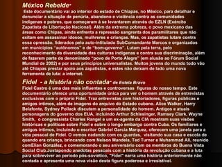 México Rebelde "   Este documentário vai ao interior do estado de Chiapas, no México, para detalhar e denunciar a situação de penúria, abandono e violência contra as comunidades indígenas e pobres, que começaram á se levantarem através do EZLN (Exército Zapatista de Libertação Nacional). Além da extrema pobreza, o povo mexicano das áreas como Chipas, ainda enfrenta a repressão sangrenta dos paramilitares que não exitam em assassinar idosos, mulhreres e crianças. Mas, os zapatistas lutam contra essa opressão, liderados pelo auto-intitulado SubComandante Marcos e organizados em municípios “autônomos” e de “bom-governo”. Lutam pela terra, pelo reconhecimento da diversidade das culturas indígenas e contra sua discriminação, além de fazerem parte do denominado “povo de Porto Alegre” (em alusão ao Fórum Social Mundial de 2002) e por seus princípios universalistas. Muitos jovens do mundo todo vão até Chiapas prestar apoio aos zapatistas, e estes não deixam de lado uma nova ferramenta de luta: a internet. Fidel  - a história não contada " de Estela Bravo Fidel Castro é uma das mais influentes e controversas  figuras do nosso tempo. Este documentário oferece uma oportunidade única para ver o homem através de entrevistas exclusivas com o próprio Fidel. Traz entrevistas com historiadores, figuras públicas e amigos íntimos, além de imagens do arquivo do Estado cubano. Alice Walker, Harry Belafonte, Sydney Pollack discutem a personalidade do homem. Antigos e atuais personagens do governo dos EUA, incluindo Arthur Schlesinger, Ramsey Clark, Wayne Smith,  o congressista Charles Rangel e um ex-agente da CIA mostram suas visões históricas e políticas sobre Fidel e sobre o longo embargo contra Cuba. Os familiares e amigos íntimos, incluindo o escritor Gabriel Garcia Marquez, oferecem uma janela para a vida pessoal de Fidel. O vemos nadando com os guardas,  visitando sua casa e escola de quando era criança, brincando com Nelson Mandela, Ted Turner e Muhammad Ali, reunido comElian González, e comemorando o seu aniversário com os membros do Buena Vista Social Club.Justapondo anedotas pessoais com a história da revolução cubana e a luta para sobreviver ao período pós-soviético, "Fidel" narra uma história anteriormente não contada e apresenta uma nova visão desta figura poderosa e irresistível.  