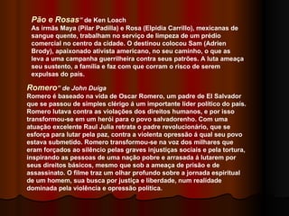 Pão e Rosas ”  de Ken Loach   As irmãs Maya (Pilar Padilla) e Rosa (Elpidia Carrillo), mexicanas de sangue quente, trabalham no serviço de limpeza de um prédio comercial no centro da cidade. O destinou colocou Sam (Adrien Brody), apaixonado ativista americano, no seu caminho, o que as leva a uma campanha guerrilheira contra seus patrões. A luta ameaça seu sustento, a família e faz com que corram o risco de serem expulsas do país. Romero ” de John Duiga Romero é baseado na vida de Oscar Romero, um padre de El Salvador que se passou de simples clérigo á um importante líder político do país. Romero lutava contra as violações dos direitos humanos, e por isso transformou-se em um herói para o povo salvadorenho. Com uma atuação excelente Raul Julia retrata o padre revolucionário, que se esforça para lutar pela paz, contra a violenta opressão á qual seu povo estava submetido. Romero transformou-se na voz dos milhares que eram forçados ao silêncio pelas graves injustiças sociais e pela tortura, inspirando as pessoas de uma nação pobre e arrasada á lutarem por seus direitos básicos, mesmo que sob a ameaça de prisão e de assassinato. O filme traz um olhar profundo sobre a jornada espiritual de um homem, sua busca por justiça e liberdade, num realidade dominada pela violência e opressão política. 
