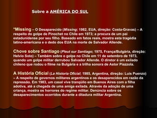 *Missing  – O Desaparecido ( Missing ; 1982, EUA, direção: Costa-Gravas) – A respeito do golpe de Pinochet no Chile em 1973; a procura de um pai estadunidense por seu filho. Baseado em fatos reais, mostra esta tragédia latino-americana e o dedo dos EUA na morte de Salvador Allende. Chove sobre Santiago  ( Pleut sur Santiago ; 1975, França/Bulgária, direção: Helvio Soto) – Também sobre o golpe no Chile em 11 de setembro de 1973, quando um golpe militar derrubou Salvador Allende. O diretor é um exilado chileno que rodou o filme na Bulgária e a trilha sonora de Astor Piazzola. A História Oficial  ( La Historia Oficial ; 1985, Argentina, direção: Luis Puenzo) – A respeito de governos militares argentinos e os desaparecidos em razão da repressão. Em 1983, um casal vive tranqüilo em Buenos Aires com a filha adotiva, até a chegada de uma amiga exilada. Através da adoção de uma criança, mostra os horrores do regime militar. Denúncia sobre os desaparecimentos ocorridos durante a ditadura militar Argentina.  Sobre a  AMÉRICA DO SUL   