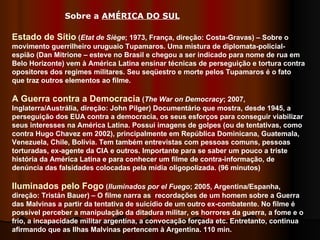 Estado de Sítio  ( Etat de Siège ; 1973, França, direção: Costa-Gravas) – Sobre o movimento guerrilheiro uruguaio Tupamaros. Uma mistura de diplomata-policial-espião (Dan Mitrione – esteve no Brasil e chegou a ser indicado para nome de rua em Belo Horizonte) vem à América Latina ensinar técnicas de perseguição e tortura contra opositores dos regimes militares. Seu seqüestro e morte pelos Tupamaros é o fato que traz outros elementos ao filme. A Guerra contra a Democracia  ( The War on Democracy ; 2007, Inglaterra/Austrália, direção: John Pilger) Documentário que mostra, desde 1945, a perseguição dos EUA contra a democracia, os seus esforços para conseguir viabilizar seus interesses na América Latina. Possui imagens de golpes (ou de tentativas, como contra Hugo Chavez em 2002), principalmente em República Dominicana, Guatemala, Venezuela, Chile, Bolívia. Tem também entrevistas com pessoas comuns, pessoas torturadas, ex-agente da CIA e outros. Importante para se saber um pouco a triste história da América Latina e para conhecer um filme de contra-informação, de denúncia das falsidades colocadas pela mídia oligopolizada. (96 minutos)  Iluminados pelo Fogo  ( Iluminados por el Fuego ; 2005, Argentina/Espanha, direção: Tristán Bauer) – O filme narra as  recordações de um homem sobre a Guerra das Malvinas a partir da tentativa de suicídio de um outro ex-combatente. No filme é possível perceber a manipulação da ditadura militar, os horrores da guerra, a fome e o frio, a incapacidade militar argentina, a convocação forçada etc. Entretanto, continua afirmando que as Ilhas Malvinas pertencem à Argentina. 110 min.  Sobre a  AMÉRICA DO SUL   