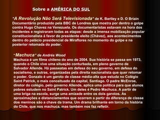 " A Revolução Não Será Televisionada "  de K. Bartley e D. O Briain  Documentário produzido pela BBC de Londres que mostra por dentro o golpe contra Hugo Chavez na Venezuela. Os documentaristas estavam na hora dos incidentes e registraram todas as etapas: desde a imensa mobilização popular constitucionalista á favor do presidente eleito (Chávez), aos acontecimentos dentro do palácio presidencial de Miraflores no momento do golpe e na posterior retomada do poder.  “ Machuca ” de Andrés Wood  Machuca é um filme chileno do ano de 2004. Sua história se passa em 1973, quando o Chile vive uma situação conturbada, em pleno governo de Salvador Allende. Há passeatas em defesa do seu governo, em defesa do socialismo, e outras, organizadas pela direita nacionalista que quer retomar o poder. Gonzalo é um garoto de classe média-alta que estuda no Colégio Saint Patrick, o mais conceituado da capital, Santiago. O padre McEnroe, diretor do colégio, pelo governo Allende, aplica uma política para que alunos pobres estudem no Saint Patrick. Um deles é Pedro Machuca. A partir de uma briga na escola, surge uma amizade entre os dois garotos. As aproximações e distanciamentos que ocorrem a partir da diferença de classe dos meninos são a chave da trama. Um drama brilhante em torno da história do Chile, que nos machuca, mas também nos faz refletir. Sobre a  AMÉRICA DO SUL   