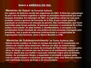 " Memórias do Saque " de Fernando Sollanas Um registro da histórica revolta dos argentinos em 2001. O filme faz a genealogia da pior crise da história argentina e aponta os principais responsáveis por essa situação dramática. Em dezembro de 2001, os argentinos saíram às ruas para protestar contra o governo de Fernando de la Rúa, já que a maior parte da população se encontrava em situação de penúria. Nas manifestações, que foram reprimidas pelas forças policiais, 34 pessoas morreram e o presidente De la Rúa acabou renunciando. As altas dívidas, o ultraliberalismo, a corrupção e as privatizações foram resultado de uma política de terra arrasada empregada pelo presidente, com a ajuda de empresas multinacionais e a cumplicidade de organizações internacionais, como o Banco Mundial e o FMI. Sobre a  AMÉRICA DO SUL   " Memórias do Subdesenvolvimento "   de Tomás Gutiérrez Alea   Retrato lúcido e poético de Cuba no começo dos anos 60. É considerado um clássico do cinema latino-americano. Oferece um olhar ao mesmo tempo carinhoso e crítico sobre os rumos da revolução de Fidel Castro, narrado pelos olhos de Sérgio, um homem que aos 38 anos se vê subitamente sozinho em Havana, depois que sua mulher e seus pais resolvem migrar para os Estados Unidos. Ao acompanhar Sérgio, o espectador é convidado a passear pelas ruas da capital cubana e a encontrar personagens reais, num filme que mistura com habilidade recursos da ficção e do documentário.  