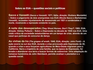 Sacco e Vanzetti  ( Sacco e Vanzetti ; 1971, Itália, direção: Giuliano Montaldo) – Sobre o julgamento de dois anarquistas nos EUA (Nicola Sacco e Bartolomeo Vanzetti), acusados injustamente de assassinato em 1921 e condenados à morte, mostrando a repressão existente no país. A noite dos desesperados  ( They Shoot Horses, Don’t They? ; 1969, EUA, direção: Sidney Pollack) – Sobre a Depressão na década de 1930 nos EUA. Uma visão crítica da sociedade estadunidense em um tempo de crise, através de um casal que participa de concurso de dança.  As vinhas da Ira  ( The grapes of wrath , 1940, EUA, direção: John Ford) – A ação ocorre no sul dos EUA, durante a crise provocada pela Depressão de 30, quando a crise e seca forçaram agricultores do Meio-Oeste migrarem para a Califórnia. Narra a trajetória de uma família, que na época da Depressão, foi levada a abandonar sua terra e buscar formas de sobreviver. Uma adaptação do romance homônimo de John Steinbeck, permite analisar o  plantation  e a questão social.  Sobre os EUA – questões sociais e políticas 