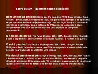 Bem vindos ao paraíso  ( Come see the paradise ; 1990, EUA, direção: Alan Parker) – Sindicalista, na década de 1930, tem problemas políticos e ao apaixonar-se por uma descendente de japoneses viaja para um lugar em que o casamento interétnico é permitido. Com a eclosão da 2ª Guerra, os japoneses e seus descendentes nos EUA são confinados em uma espécie de campo de concentração.  O homem do prego  ( The Pawn Broken , 1964, EUA, direção: Sidney Lumet) – Sobre o capitalismo, sobreviventes de campos nazistas, o Harlem e os guetos.  O sol é para todos  ( To kill a Mocking-bird ; 1962; EUA; direção: Robert Mulligan) – Trata do racismo no sul dos EUA. Advogado branco no sul do país defende negro acusado de violentar uma branca.  Mississipi em chamas  ( Mississipi Burning ; 1968, EUA, direção: Alan Parker) – Também sobre o racismo no sul dos Estados Unidos, em Kenosha, pequena cidade de Mississipi. Dois agentes do FBI investigam o assassinato de três jovens ligados ao movimento de defesa dos direitos civis. Baseado em fatos reais.  Sobre os EUA – questões sociais e políticas 