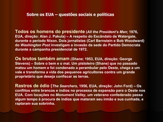 Todos os homens do presidente  ( All the President’s Men ; 1976, EUA, direção: Alan J. Pakula) – A respeito do Escândalo de Watergate, durante o período Nixon. Dois jornalistas (Carl Bernstein e Bob Woodward) do  Washington Post  investigam a invasão da sede do Partido Democrata durante a campanha presidencial de 1972.  Os brutos também amam   (Shane ; 1953, EUA, direção: George Stevens) – Sobre o bem e o mal. Um pistoleiro (Shane) que no passado matou um homem e foi condenado a perambular pelo Oeste, chega a um vale e transforma a vida dos pequenos agricultores contra um grande proprietário que deseja confiscar as terras. Rastros de ódio ( The Searchers , 1956, EUA, direção: John Ford) – Os conflitos entre brancos e índios no processo de expansão para o Oeste nos EUA. Com locações no  Monument Valley , um veterano confederado passa algum tempo à procura de índios que mataram seu irmão e sua cunhada, e raptaram sua sobrinha.  Sobre os EUA – questões sociais e políticas 
