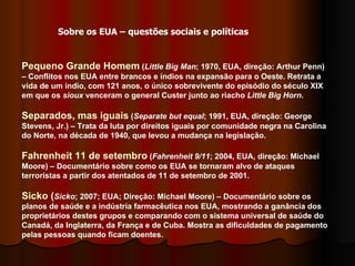 Pequeno Grande Homem  ( Little Big Man ; 1970, EUA, direção: Arthur Penn) – Conflitos nos EUA entre brancos e índios na expansão para o Oeste. Retrata a vida de um índio, com 121 anos, o único sobrevivente do episódio do século XIX em que os  sioux  venceram o general Custer junto ao riacho  Little Big Horn . Separados, mas iguais  ( Separate but equal ; 1991, EUA, direção: George Stevens, Jr.) – Trata da luta por direitos iguais por comunidade negra na Carolina do Norte, na década de 1940, que levou a mudança na legislação. Fahrenheit 11 de setembro  ( Fahrenheit 9/11 ; 2004, EUA, direção: Michael Moore) – Documentário sobre como os EUA se tornaram alvo de ataques terroristas a partir dos atentados de 11 de setembro de 2001.  Sicko ( Sicko ; 2007; EUA; Direção: Michael Moore) – Documentário sobre os planos de saúde e a indústria farmacêutica nos EUA, mostrando a ganância dos proprietários destes grupos e comparando com o sistema universal de saúde do Canadá, da Inglaterra, da França e de Cuba. Mostra as dificuldades de pagamento pelas pessoas quando ficam doentes.  Sobre os EUA – questões sociais e políticas 