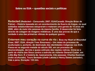 Redacted  ( Redacted – Censurado ;   2007; EUA/Canadá; Direção Brian de Palma) – História baseada em um acontecimento da Guerra do Iraque, no qual soldados estadunidenses estupraram e mataram uma garota de 15 anos em 2006, além de mais três pessoas da mesma família. O desenrolar foi feito através de colagem de imagens midiáticas. É uma das provas de que a verdade é uma das primeiras vítimas de qualquer guerra. Enterrem meu coração na curva do rio  (  Bury my Heart at Wounded Knee ; 2007; EUA; direção Yves Simoneau) – Um relato do processo de aculturação e, portanto, de destruição das identidades indígenas nos EUA. Passa-se na segunda metade do século XIX, em um processo de desmoralização, derrota e quase extinção das nações nativas. Inicia-se a partir da vitória dos Sioux contra o exército do violento General Custer, em  Little Big Horn . É a história de, basicamente, três pessoas: Charles Eastman (índio aculturado), Touro Sentado (chefe Lakota) e Henry Dawes (senador). Vale a pena. Duração: 133 min.  Sobre os EUA – questões sociais e políticas 