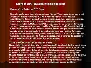 Tiros em Columbine " de Michael Moore O premiado diretor Michael Moore, revela neste filme o fascínio dos americanos por armas de fogo, que desencadeiam em crimes horríveis como o de 1999 em uma escola pública em Columbine, onde dois jovens entraram armados na biblioteca e mataram 12 colegas e 1 professor se suicidando em seguida. Michael Moore na verdade, trás à tona a grande polêmica sobre o porte de arma indiscriminado, perante uma nação que tira a vida de seu semelhante por motivos medíocres e irrelevantes. Um filme premiadíssimo, para você entrar nesta discussão que, cada vez mais, fica próxima da nossa realidade.  Malcom X” de Spike Lee DVD Duplo Biografia do famoso líder afro-americano (Denzel Washington) que teve o pai, um pastor, assassinado pela Klu Klux Klan e sua mãe internada por insanidade. Ele foi um malandro de rua e enquanto esteve preso descobriu o islamismo. Malcolm faz sua conversão religiosa como um discípulo messiânico de Elijah Mohammed (Al Freeman Jr.). Ele se torna um fervoroso orador do movimento e se casa com Betty Shabazz (Angela Bassett). Malcolm X ora uma doutrina de ódio contra o homem branco até que, anos mais tarde, quando fez uma peregrinação à Meca abranda suas convicções. Foi nesta época que se converteu ao original islamismo e se tornou um "Sunni Muslim", mudando o nome para El-Hajj Malik Al-Shabazz, mas o esforço de quebrar o rígido dogma da Nação Islã teve trágicos resultados.  Sobre os EUA – questões sociais e políticas 