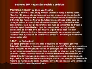 Panteras Negras ” de Mario Van Peebles   Oakland, Califórnia, 1967. Huey Newton (Marcus Chong) e Bobby Seale (Courtney B. Vance) são amigos, que formam um novo partido dedicado em proteger os negros das violentas arbitrariedades dos policiais brancos. O Partido dos Panteras Negras de Autodefesa dá almoço grátis para as crianças, educa a comunidade afro-americana em se conscientizar dos seus direitos, faz o que pode para tirar das ruas os traficantes de drogas e enfrenta a polícia de Oakland (que é extremamente racista) quando desrespeita os direitos civis dos negros. O partido faz tudo isto sem transgredir alguma lei. Logo brancos conservadores começam se sentir incomodados e planejam se livrar desta "ameaça", mesmo que tenham de desrespeitar a lei.  Sobre os EUA – questões sociais e políticas 1492”  - de Ridley Scott Um épico grandioso que narra toda a trajetória do navegador genovês Cristovão Colombo e a descoberta da América em 1492. Desde os preparativos para a viagem, as intrigas palacianas, os percalços em alto-mar, a esperança de um homem marcado pelo mar, toda a emoção de pisar em terra firme e o primeiro contato com os habitantes naturais desta terra desconhecida, os índios. Uma terra selvagem que reserva muitas surpresas em seu coração. Aqui, todos os detalhes desta aventura que mudou para sempre os destinos da história da humanidade, serão revelados em toda sua riqueza. Uma verdadeira lição de história contada pelo cinema 