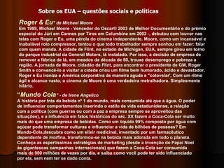 Roger & Eu " de Michael Moore Em 1989, Michael Moore - Vencedor do Oscar® 2003 de Melhor Documentário e do prêmio especial do Júri em Cannes por Tiros em Columbine em 2002 -, debutou com louvor nas telas com Roger e Eu, uma pérola do cinema independente. Moore, como um incansável e inabalável rolo compressor, tentou o que todo trabalhador sempre sonhou em fazer: falar com quem manda. A cidade de Flint, no estado de Michigan, EUA, sempre girou em torno do parque industrial da General Motors, lá instalado. Por isso, a decisão de empresa de remover a fábrica de lá, em meados da década de 80, trouxe desemprego e pobreza a região. A jornada de Moore, cidadão de Flint, para encontrar o presidente de GM, Roger Smith e convencê-lo a visitar a cidede criou um filme bem humorado, ácido e devastador, Roger e Eu ironiza e América corporativa de maneira aguda e "cotovelar', Com um ritmo ágil e alcance vasto, o cinema de Moore é uma verdadeira metralhadora. Simplesmente hilário.  “ Mundo Cola ” - de Irene Angelico   A história por trás da bebida nº 1 do mundo, mais consumida até que a água. O poder de influenciar comportamentos inserindo o estilo de vida estadunidense, a relação com a política (com guerras ou com a paz a empresa sempre se aproveitou das situações), e a influência em fatos históricos do séc. XX fazem a Coca-Cola ser muito mais do que uma empresa de bebidas. Como um líquido 99% composto por água com açúcar pode transformar culturas e influenciar a vida de bilhões de pessoas? Em Mundo-Cola,descubra como um elixir medicinal, inventado por um farmacêutico dependente de morfina, transformou-se na bebida mais adorada em todo o planeta. Conheça as espertíssimas estratégias de marketing (desde a invenção do Papai Noel ás gigantescas campanhas internacionais) que fazem a Coca-Cola ser consumida mais de 900 milhões de vezes por dia, e saiba como você pode ter sido influenciado por ela, sem nem ter se dado conta.  Sobre os EUA – questões sociais e políticas 