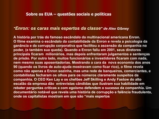 " Enron: os caras mais espertos da classe " de Alex Gibney   A história por trás do famoso escândalo da multinacional americana Enron. O filme examina o escândalo da contabilidade da Enron e revela a psicologia da ganância e da corrupção corporativa que facilitou a ascensão da companhia no poder, (e também sua queda). Quando a Enron faliu em 2001, seus diretores principais ficaram  milionários, mas depois enfrentaram julgamentos e sentenças de prisão. Por outro lado, muitos funcionários e investidores ficaram com nada, nem mesmo suas aposentadorias. Mostrando a cara da  nova economia dos anos 90 (quando os livros de auto-ajuda mostravam como ficar rico), o filme revela como não apenas a Enron sozinha, mas uma rede de banqueiros, comerciantes, e contabilistas fecharam os olhos para os números claramente suspeitos da companhia. O CEO Ken Lay e os chefões Jeff Skilling e Andy Fastow do alto escalão da empresa dão  entrevistas cândidas que ilustram sua habilidade em rebater perguntas críticas e com egoísmo defendem o sucesso da companhia. Um documentário notável que revela uma história de corrupção e falência fraudulenta, onde os capitalistas mostram em que são “mais espertos  Sobre os EUA – questões sociais e políticas 