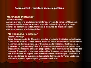 Moralidade Distorcida "     Noam Chomsky:   Aula do professor e ativista estadunidense, revelando como os USA usam argumentos diferentes para atacar e invadir países do que os que usam quando se sentem atacados. Denuncia o discurso da mídia americana querendo cooptar a opinião pública.  "O Consenso Fabricado "     Noam Chomsky   Outro documentário do Chomsky, um dos principais lingüistas e dissidentes políticos de América. Desta vez ele analisa a mídia e seu discurso e revela os mecanismos de manipulação por trás da grande imprensa. Ilustra como o governo e os grandes negócios dos meios de comunicação cooperam para produzir uma máquina eficaz de propaganda, a fim manipular as opiniões das pessoas. O exemplo chave para esta análise é a cobertura maciça da mídia das atrocidades do regime comunista do Khmer Vermelho (do Cambodja) e ao mesmo tempo da supressão das notícia da invasão do Timor Leste pela Indonésia, que era apoiada pelo governo americano  Sobre os EUA – questões sociais e políticas 
