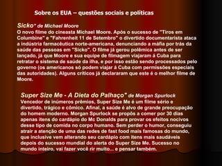 Sicko " de Michael Moore   O novo filme do cineasta Michael Moore. Após o sucesso de "Tiros em Columbine" e "Fahrenheit 11 de Setembro" o divertido documentarista ataca a indústria farmacêutica norte-americana, denunciando a máfia por trás da saúde das pessoas em "Sicko". O filme já gerou polêmica antes de ser lançado, já que Moore e sua equipe de filmagem viajaram á Cuba para retratar o sistema de saúde da ilha, e por isso estão sendo processados pelo governo (os americanos só podem viajar á Cuba com permissões especiais das autoridades). Alguns críticos já declararam que este é o melhor filme de Moore.  Sobre os EUA – questões sociais e políticas Super Size Me - A Dieta do Palhaço"  de Morgan Spurlock Vencedor de inúmeros prêmios, Super Size Me é um filme sério e divertido, trágico e cômico. Afinal, a saúde é alvo de grande preocupação do homem moderno. Morgan Spurlock se propôs a comer por 30 dias apenas itens do cardápio do Mc Donalds para provar os efeitos nocivos desse tipo de comida no corpo humano. Sem perder o humor, conseguiu atrair a atenção de uma das redes de fast food mais famosas do mundo, que inclusive vem alterando seu cardápio com itens mais saudáveis depois do sucesso mundial do alerta do Super Size Me. Sucesso no mundo inteiro, vai fazer você rir muito... e pensar também.  