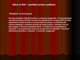 " Surplus "  de Erik Gandini  Um documentário diferente sobre o consumo exagerado. 1/5 da população mundial consome 4/5 dos recursos do planeta terra e produz 86% de todo desperdício. Nesta bonita e curta jornada do mundo, os diretores de cinema exploram o assunto através de muita música, cinemas e de um jeito alegre. O famoso presidente Bush "no discurso encorajando as compras" e uma garota de Cuba que sonha com um Big Mac: "Excesso" literalmente penetra e visualiza  o consumo exagerado.  Sobre os EUA – questões sociais e políticas 
