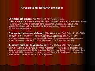 A respeito da  EUROPA  em geral O Nome da Rosa  ( The Name of the Rose ; 1986, Itália/Alemanha/França, direção: Jean-Jacques Annaud) –  Durante a Itália Medieval, um monge é chamado para solucionar um crime que abala uma abadia.Com base no livro homônimo de Umberto Eco, possui uma boa reconstituição da época.  Por quem os sinos dobram  ( For Whom the Bell Tolls ; 1943, EUA, direção: Sam Wood) –  Sobre a  Guerra Civil Espanhola  (1936-39). Um professor estadunidense, membro das Brigadas Internacionais, se apaixona por uma camponesa. Adaptação de livro homônimo de Ernest Hemingway.  A insustentável leveza do ser   ( The Unbearable Lightness of Being ; 1988, EUA, direção: Philip Kaufman)  –  Tema pouco tratado; este filme possui uma ambientação em plena  Primavera de Praga , em 1968. Com base no livro de Milan Kundera, tem como eixo a história de um jovem cirurgião que mantém um romance com uma artista plástica.  