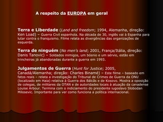 Terra e Liberdade  ( Land and freedom ; 1994, Alemanha, direção: Ken Load) –  Guerra Civil espanhola. Na década de 30, inglês vai à Espanha para lutar contra o franquismo. Filme relata as divergências das organizações de esquerda.  Terra de ninguém  ( No men’s land ; 2001, França/Itália, direção: Danis Tanovic) –  Soldados inimigos, um bósnio e um sérvio, estão em trincheiras já abandonadas durante a guerra   em 1993 .  Julgamentos de Guerra   ( Hunt for Justice ; 2005, Canadá/Alemanha; direção: Charles Binamé) –  Este filme – baseado em fatos reais – relata a investigação do Tribunal de Crimes de Guerra da ONU (localizado em Haia) relativa à Guerra dos Bálcãs e de Kosovo. Mostra a oposição de colegas, de militares da OTAN e de autoridades locais à atuação da canadense Louise Arbour. Termina com o indiciamento do presidente iugoslavo Slobodan Milosevic. Importante para ver como funciona a política internacional.  A respeito da  EUROPA  em geral 