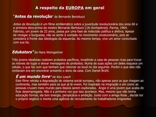 Edukators"   de Hans Weingartner  Três jovens idealistas realizam protestos pacíficos, invadindo a casa de pessoas ricas para trocar os móveis de lugar e deixar mensagens de protestos. Numa de suas ações um deles esquece um celular, o que faz com que tenham que retornar ao local no dia seguinte. Porém o que eles não contavam era em encontrar presente o dono da casa. Com Daniel Brühl.  “ Antes da revolução ” de Bernardo Bertolucci Antes da Revolução  é um filme emblemático sobre a juventude revolucionária dos anos 60 e a primeira obra-prima do mestre Bernardo Bertolucci ( Os Sonhadores ). Parma, 1964. Fabrizio, um jovem de 22 anos, passa por uma fase de indecisão política e afetiva. Apesar de renegar a burguesia, não se sente à vontade no movimento revolucionário, pois se considera à frente das ideologias da esquerda. Ao mesmo tempo, vive um amor conturbado com sua tia. É um mundo livre ”  de Ken Loach Este filme retrata a degradação do sistema social europeu, não apenas para os que chegam ao continente, mas também para os que já lá vivem. Foi inspirado na imigração e em como as pessoas cruzam meio mundo para depois serem exploradas.  Angie é uma jovem que acaba de ficar desempregada. Não é a primeira vez que isso acontece. Mas, mesmo que não tenha educação formal, ela tem energia, perspicácia e ambição. Junto com a amiga Rose , decide ter o próprio negócio e monta uma agência de recrutamento de trabalhadores imigrantes A respeito da  EUROPA  em geral 