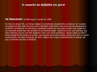Os Miseráveis "   de Bille August  (versão de 1998) No início do século XIX, na França, Valjean foi condenado injustamente a prisão por ter roubado um pedaço de pão. Após 20 anos, sai em liberdade condicional e leva uma vida de perseguição e confronto, tornando-se um honrado e respeitável prefeito de uma pobre cidade, mas caçado por um obcecado policial que não acredita na sua transformação.  Apaixona-se por uma operária, que sofre maltratos por ter uma filha ilegítima e teve uma morte prematura. Valjean adota sua filha e tenta protegê-la dos perigos do mundo, mas quando ela se toma adulta, apaixona-se por um jovem revolucionário. Em plena revolução de 1832, Valjean luta e foge constantemente do policial, até que o confronto dos dois é inevitável.  A respeito da  EUROPA  em geral 